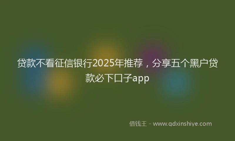 贷款不看征信银行2025年推荐，分享五个黑户贷款必下口子app