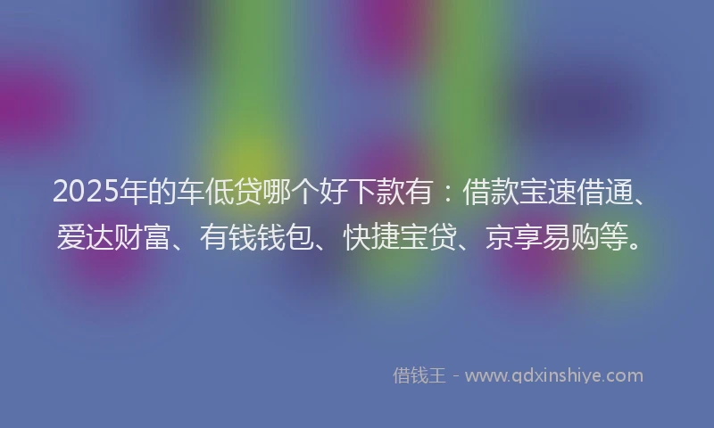 2025年的车低贷哪个好下款有：借款宝速借通、爱达财富、有钱钱包、快捷宝贷、京享易购等。
