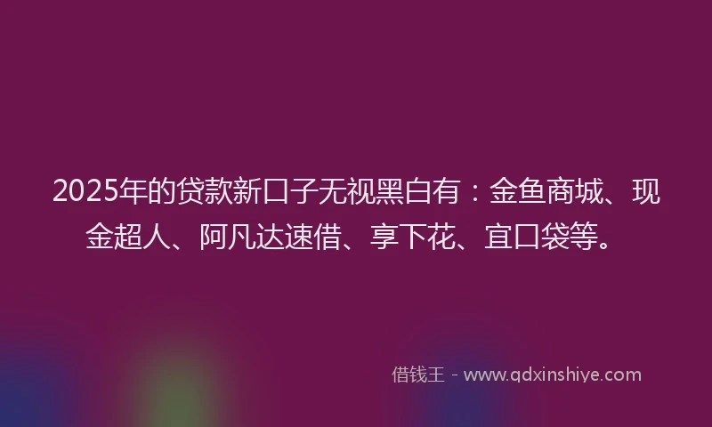 2025年的贷款新口子无视黑白有：金鱼商城、现金超人、阿凡达速借、享下花、宜口袋等。
