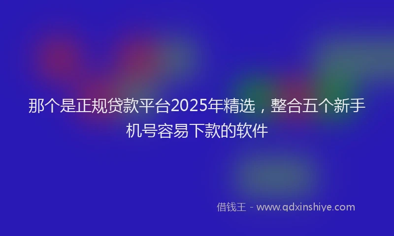 那个是正规贷款平台2025年精选，整合五个新手机号容易下款的软件