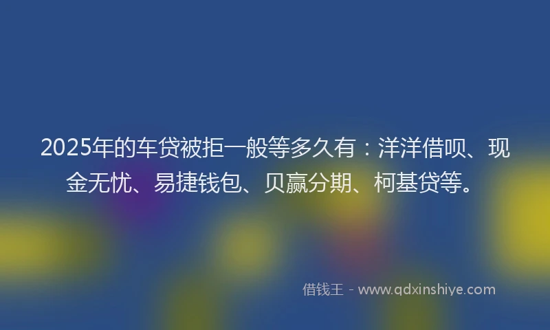 2025年的车贷被拒一般等多久有：洋洋借呗、现金无忧、易捷钱包、贝赢分期、柯基贷等。