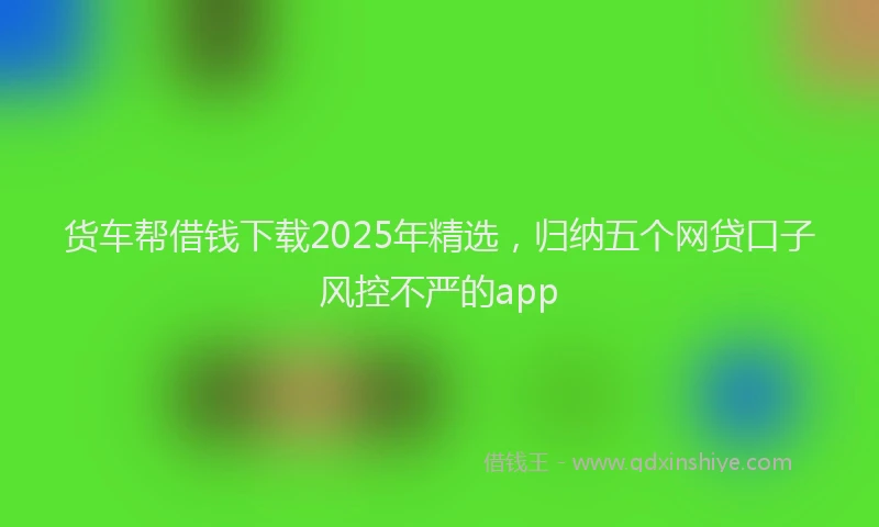 货车帮借钱下载2025年精选，归纳五个网贷口子风控不严的app