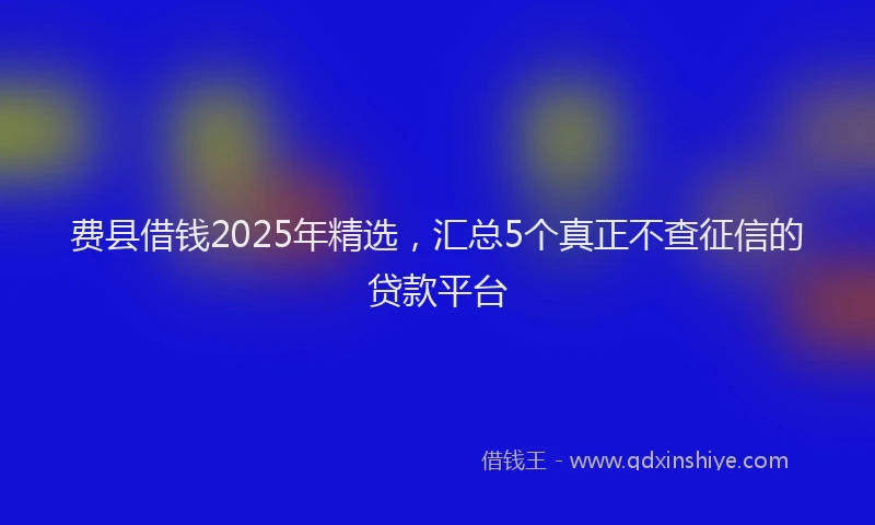 费县借钱2025年精选，汇总5个真正不查征信的贷款平台