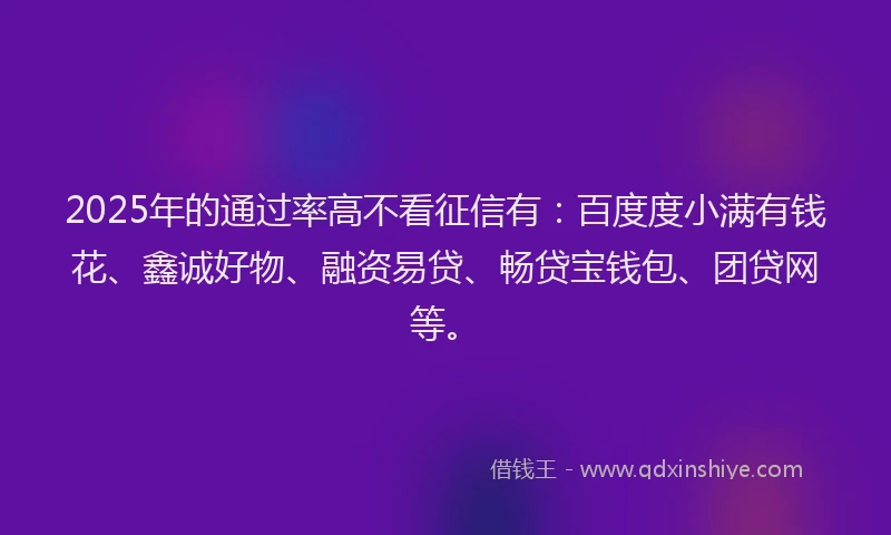 2025年的通过率高不看征信有：百度度小满有钱花、鑫诚好物、融资易贷、畅贷宝钱包、团贷网等。