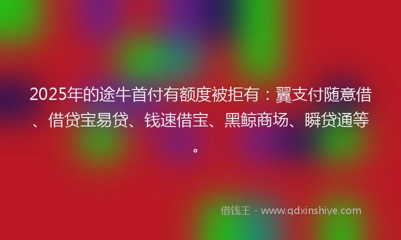 2025年的途牛首付有额度被拒有：翼支付随意借、借贷宝易贷、钱速借宝、黑鲸商场、瞬贷通等。