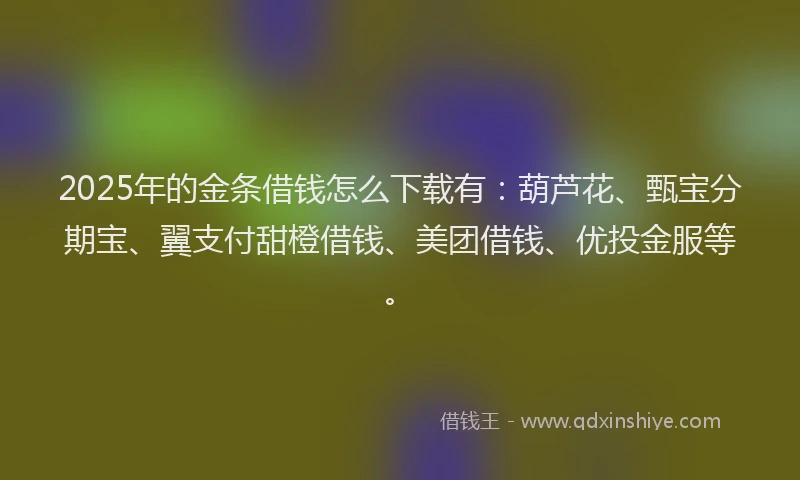 2025年的金条借钱怎么下载有：葫芦花、甄宝分期宝、翼支付甜橙借钱、美团借钱、优投金服等。