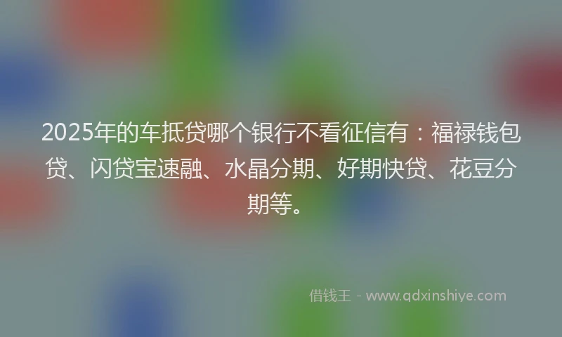 2025年的车抵贷哪个银行不看征信有：福禄钱包贷、闪贷宝速融、水晶分期、好期快贷、花豆分期等。