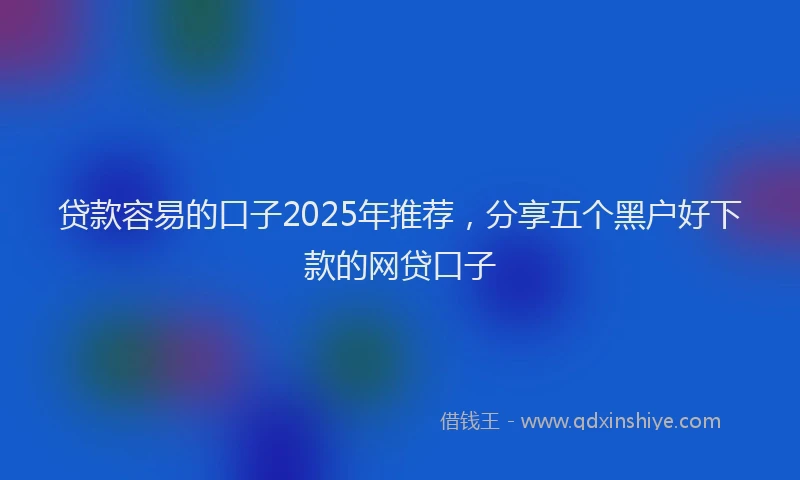 贷款容易的口子2025年推荐，分享五个黑户好下款的网贷口子