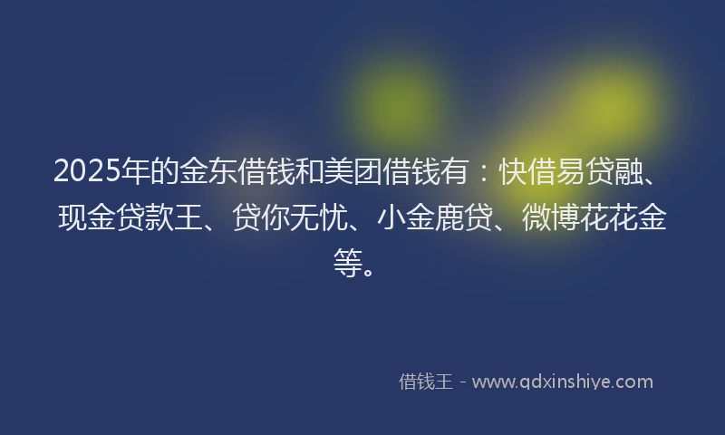 2025年的金东借钱和美团借钱有：快借易贷融、现金贷款王、贷你无忧、小金鹿贷、微博花花金等。