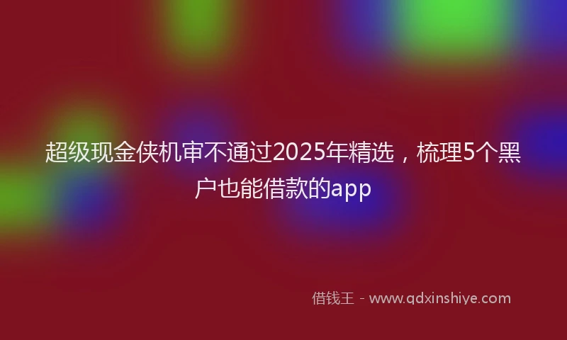 超级现金侠机审不通过2025年精选，梳理5个黑户也能借款的app