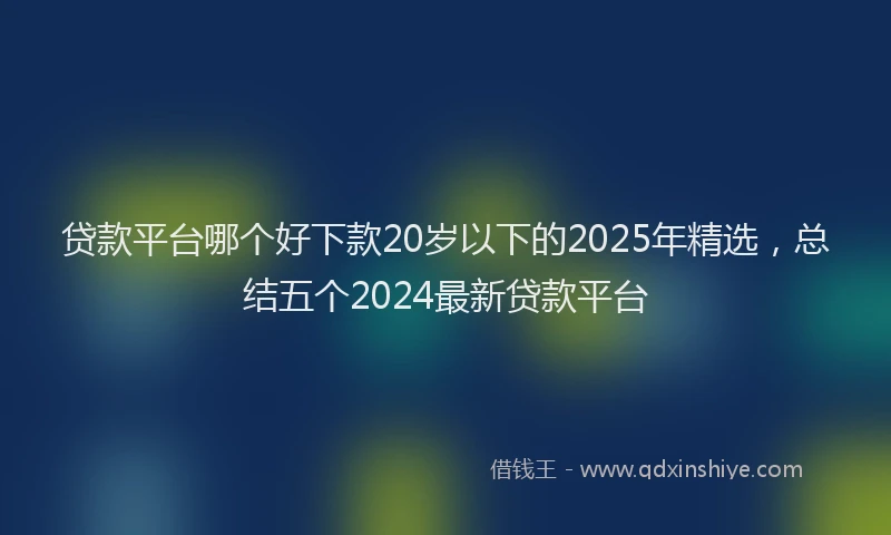 贷款平台哪个好下款20岁以下的2025年精选，总结五个2024最新贷款平台