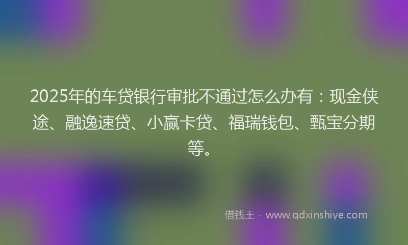2025年的车贷银行审批不通过怎么办有：现金侠途、融逸速贷、小赢卡贷、福瑞钱包、甄宝分期等。