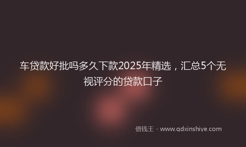 车贷款好批吗多久下款2025年精选，汇总5个无视评分的贷款口子