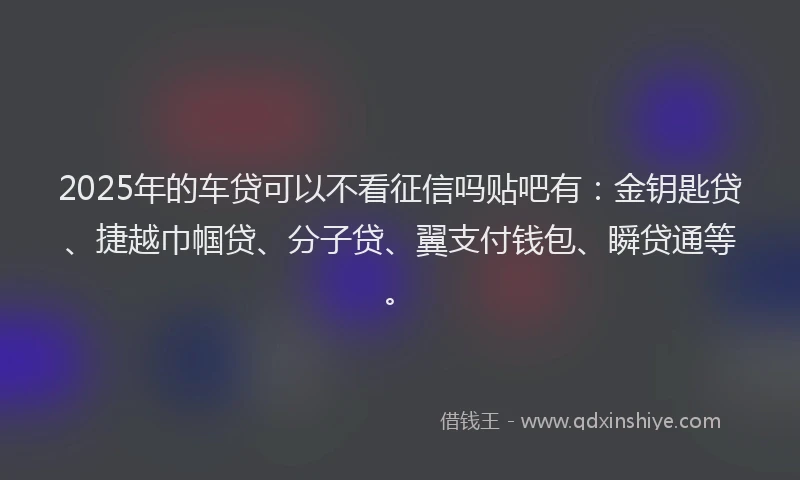 2025年的车贷可以不看征信吗贴吧有：金钥匙贷、捷越巾帼贷、分子贷、翼支付钱包、瞬贷通等。