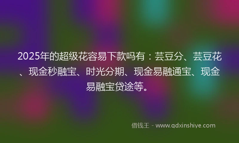 2025年的超级花容易下款吗有：芸豆分、芸豆花、现金秒融宝、时光分期、现金易融通宝、现金易融宝贷途等。