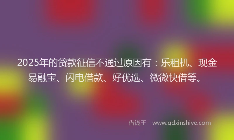 2025年的贷款征信不通过原因有：乐租机、现金易融宝、闪电借款、好优选、微微快借等。