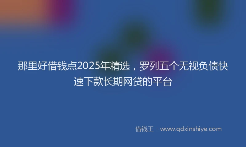 那里好借钱点2025年精选，罗列五个无视负债快速下款长期网贷的平台