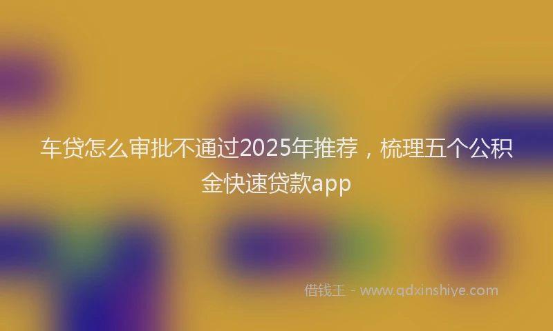车贷怎么审批不通过2025年推荐，梳理五个公积金快速贷款app