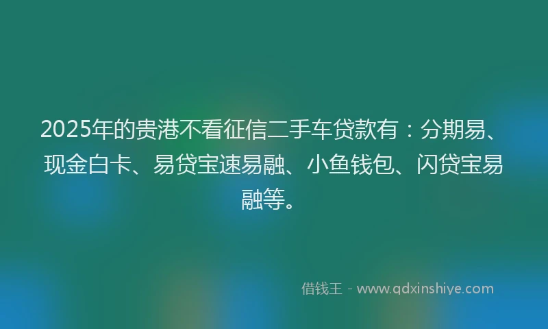 2025年的贵港不看征信二手车贷款有：分期易、现金白卡、易贷宝速易融、小鱼钱包、闪贷宝易融等。