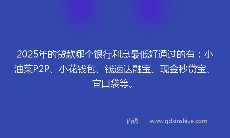 2025年的贷款哪个银行利息最低好通过的有：小油菜P2P、小花钱包、钱速达融宝、现金秒贷宝、宜口袋等。
