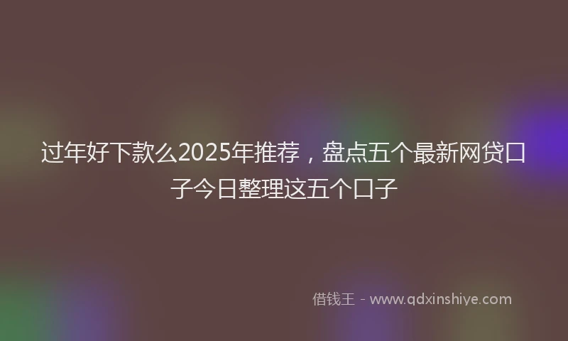 过年好下款么2025年推荐，盘点五个最新网贷口子今日整理这五个口子