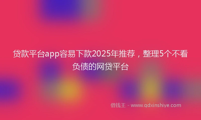 贷款平台app容易下款2025年推荐，整理5个不看负债的网贷平台