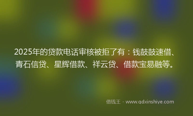 2025年的贷款电话审核被拒了有：钱鼓鼓速借、青石信贷、星辉借款、祥云贷、借款宝易融等。