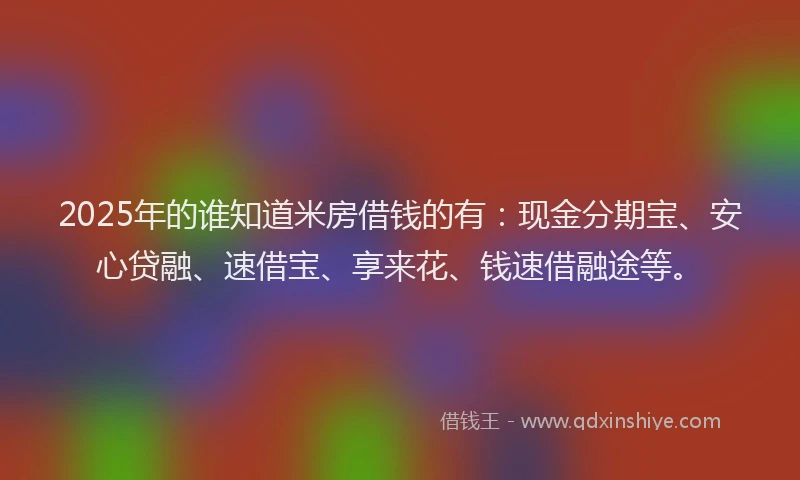 2025年的谁知道米房借钱的有：现金分期宝、安心贷融、速借宝、享来花、钱速借融途等。