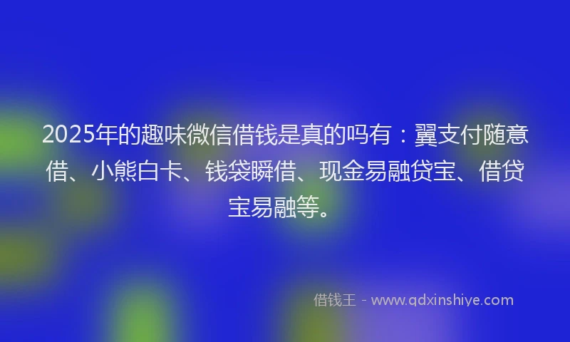 2025年的趣味微信借钱是真的吗有：翼支付随意借、小熊白卡、钱袋瞬借、现金易融贷宝、借贷宝易融等。