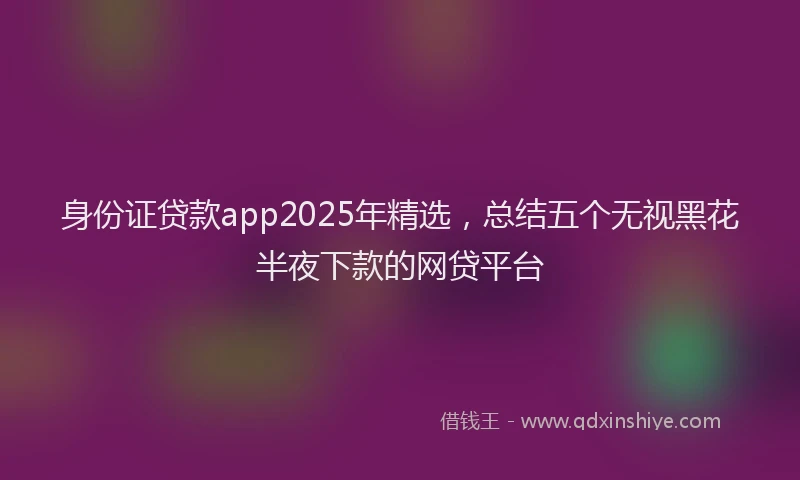 身份证贷款app2025年精选，总结五个无视黑花半夜下款的网贷平台