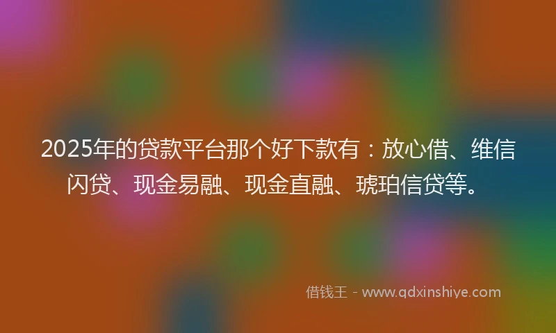 2025年的贷款平台那个好下款有：放心借、维信闪贷、现金易融、现金直融、琥珀信贷等。