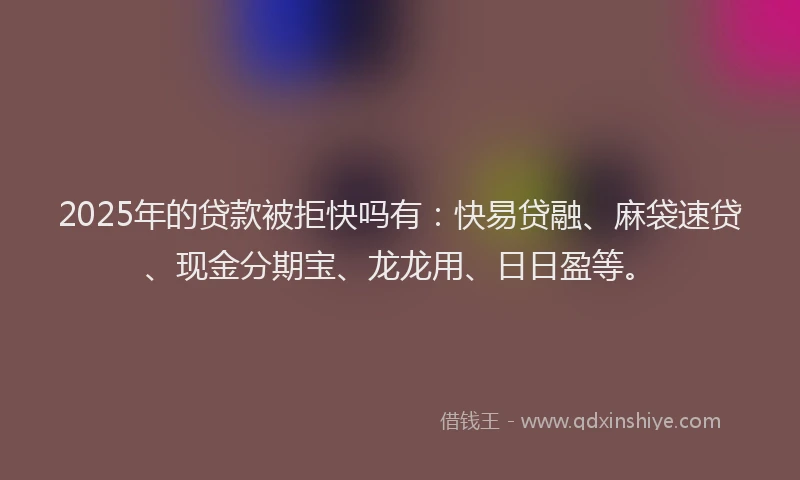 2025年的贷款被拒快吗有：快易贷融、麻袋速贷、现金分期宝、龙龙用、日日盈等。