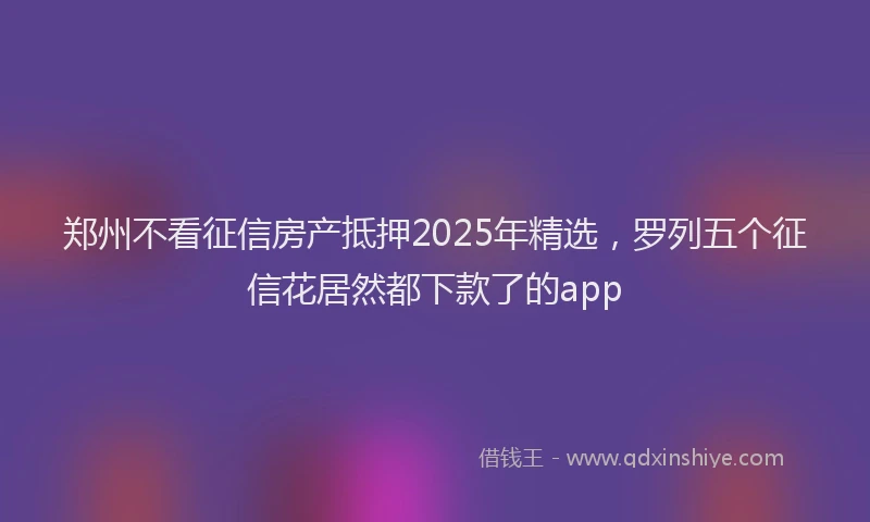 郑州不看征信房产抵押2025年精选，罗列五个征信花居然都下款了的app