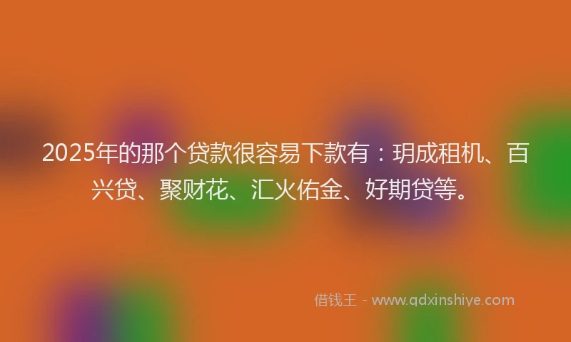 2025年的那个贷款很容易下款有：玥成租机、百兴贷、聚财花、汇火佑金、好期贷等。