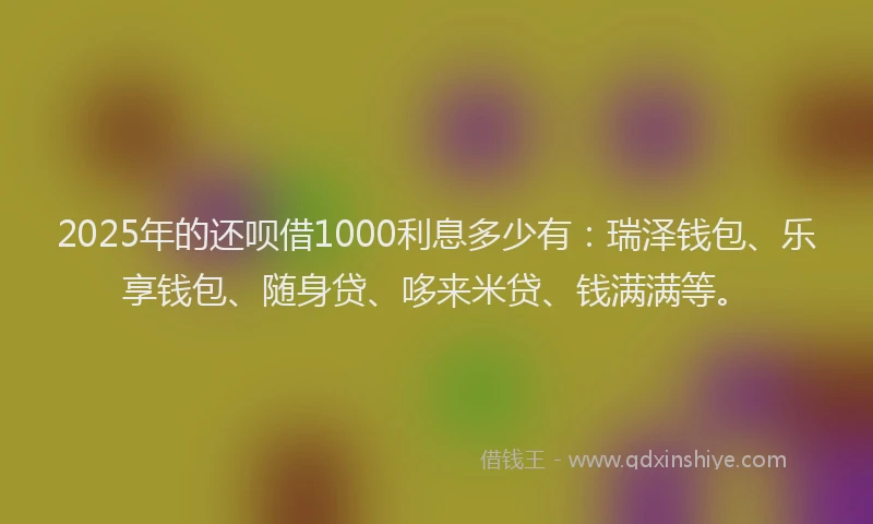 2025年的还呗借1000利息多少有：瑞泽钱包、乐享钱包、随身贷、哆来米贷、钱满满等。