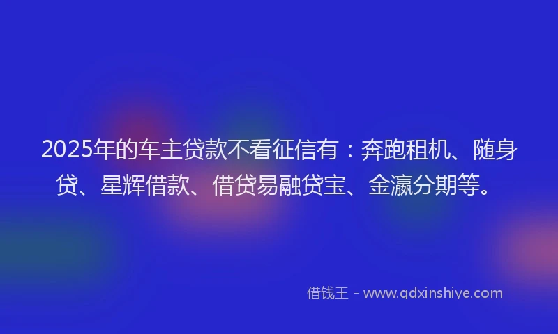2025年的车主贷款不看征信有：奔跑租机、随身贷、星辉借款、借贷易融贷宝、金瀛分期等。