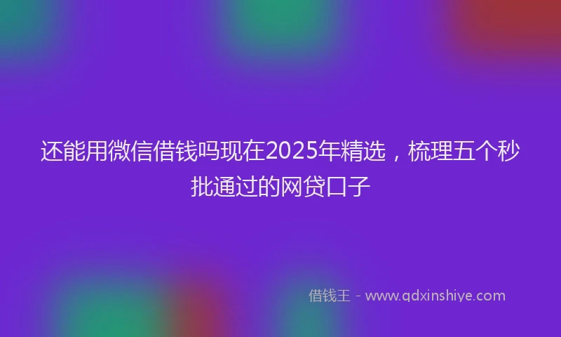 还能用微信借钱吗现在2025年精选，梳理五个秒批通过的网贷口子