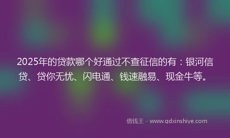 2025年的贷款哪个好通过不查征信的有：银河信贷、贷你无忧、闪电通、钱速融易、现金牛等。