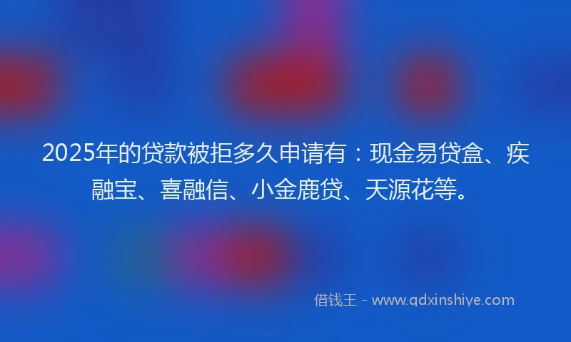 2025年的贷款被拒多久申请有：现金易贷盒、疾融宝、喜融信、小金鹿贷、天源花等。