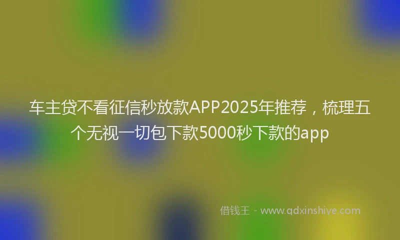 车主贷不看征信秒放款APP2025年推荐，梳理五个无视一切包下款5000秒下款的app