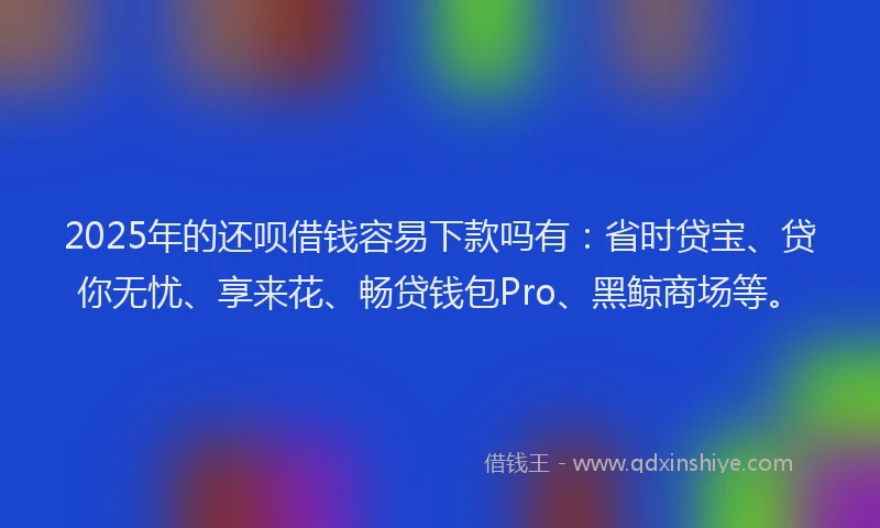 2025年的还呗借钱容易下款吗有：省时贷宝、贷你无忧、享来花、畅贷钱包Pro、黑鲸商场等。