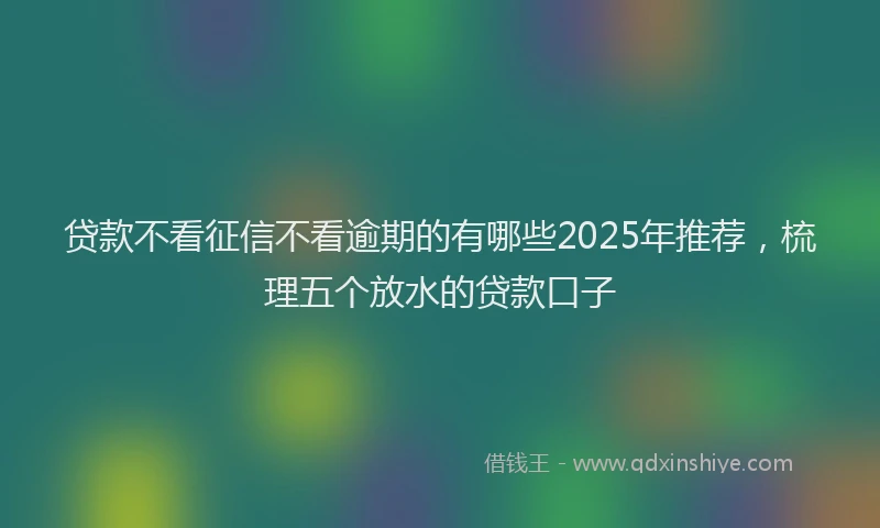 贷款不看征信不看逾期的有哪些2025年推荐，梳理五个放水的贷款口子