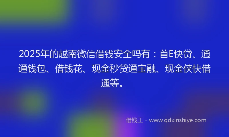 2025年的越南微信借钱安全吗有：首E快贷、通通钱包、借钱花、现金秒贷通宝融、现金侠快借通等。