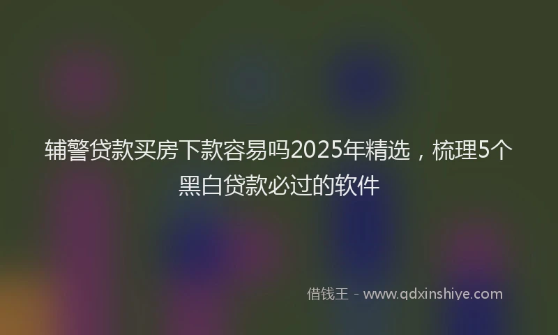 辅警贷款买房下款容易吗2025年精选，梳理5个黑白贷款必过的软件