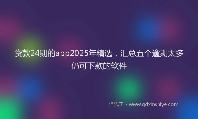 贷款24期的app2025年精选，汇总五个逾期太多仍可下款的软件