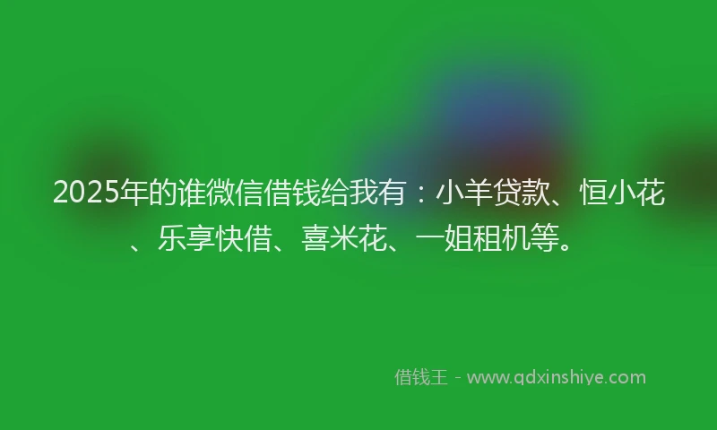 2025年的谁微信借钱给我有：小羊贷款、恒小花、乐享快借、喜米花、一姐租机等。