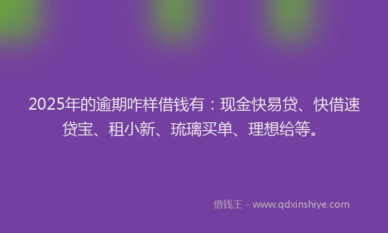 2025年的逾期咋样借钱有：现金快易贷、快借速贷宝、租小新、琉璃买单、理想给等。