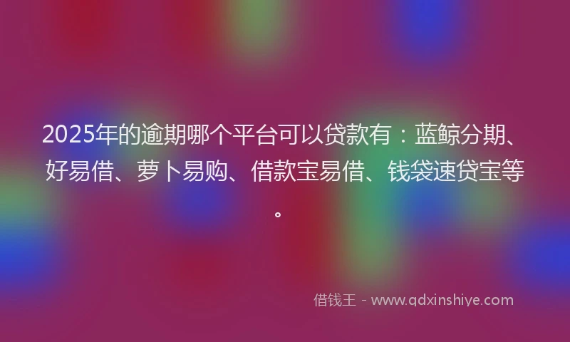 2025年的逾期哪个平台可以贷款有：蓝鲸分期、好易借、萝卜易购、借款宝易借、钱袋速贷宝等。