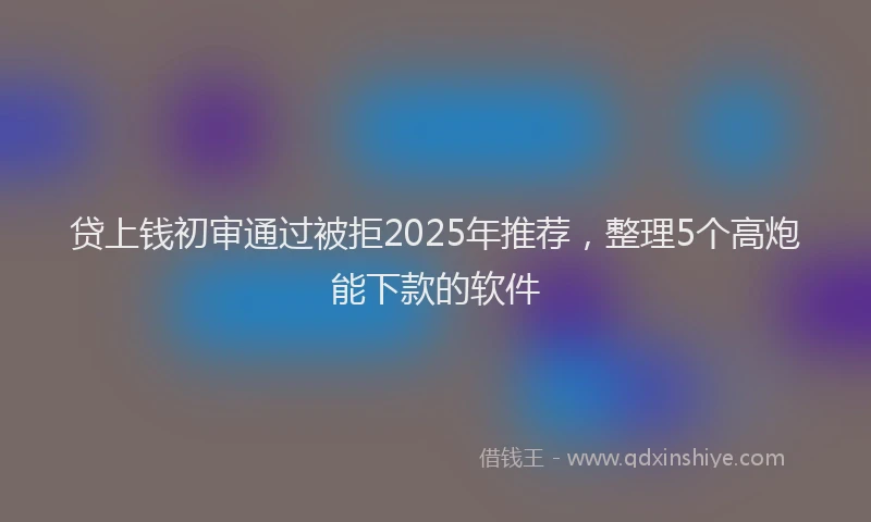 贷上钱初审通过被拒2025年推荐，整理5个高炮能下款的软件