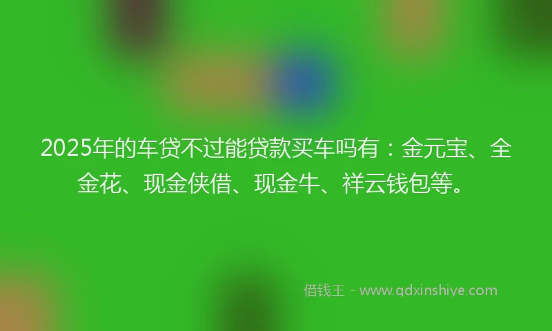 2025年的车贷不过能贷款买车吗有：金元宝、全金花、现金侠借、现金牛、祥云钱包等。
